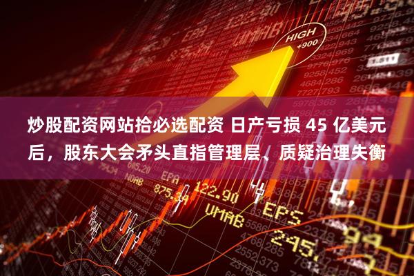 炒股配资网站拾必选配资 日产亏损 45 亿美元后，股东大会矛头直指管理层、质疑治理失衡