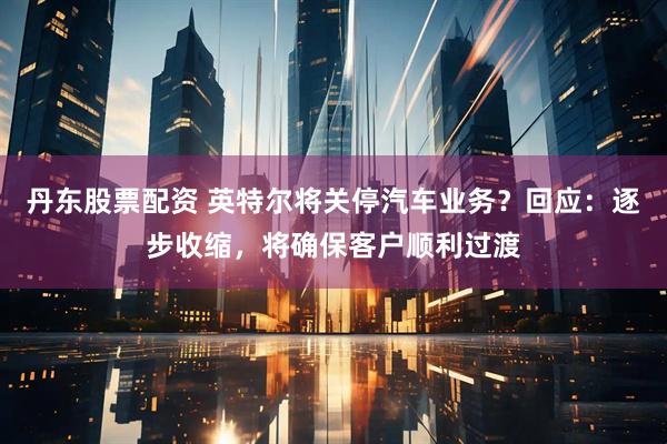 丹东股票配资 英特尔将关停汽车业务？回应：逐步收缩，将确保客户顺利过渡