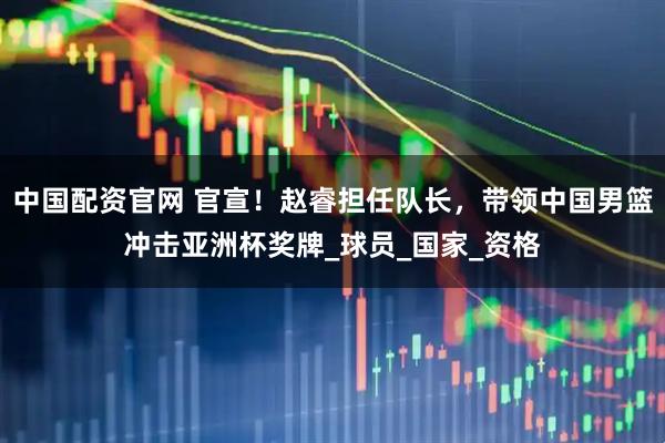 中国配资官网 官宣！赵睿担任队长，带领中国男篮冲击亚洲杯奖牌_球员_国家_资格