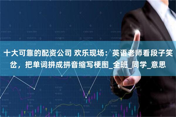 十大可靠的配资公司 欢乐现场：英语老师看段子笑岔，把单词拼成拼音缩写梗图_全班_同学_意思