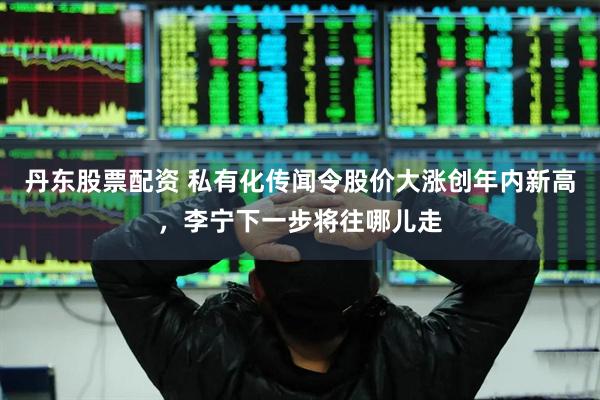 丹东股票配资 私有化传闻令股价大涨创年内新高，李宁下一步将往哪儿走