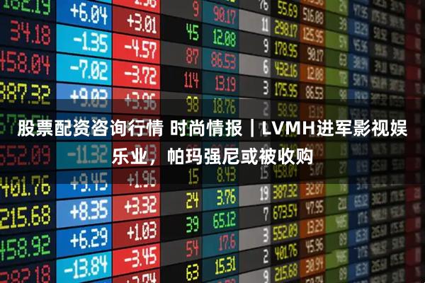股票配资咨询行情 时尚情报｜LVMH进军影视娱乐业，帕玛强尼或被收购