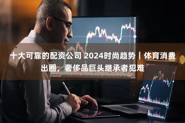 十大可靠的配资公司 2024时尚趋势｜体育消费出圈，奢侈品巨头继承者犯难
