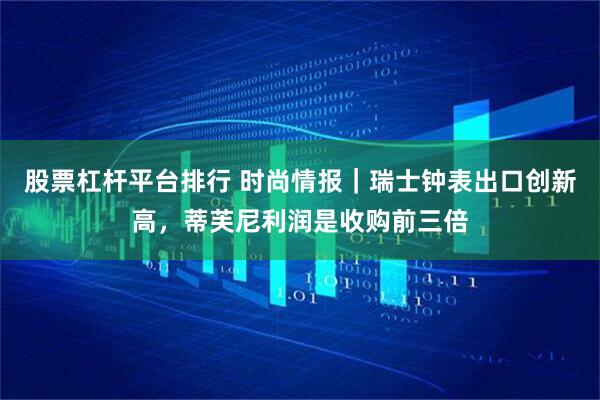 股票杠杆平台排行 时尚情报｜瑞士钟表出口创新高，蒂芙尼利润是收购前三倍