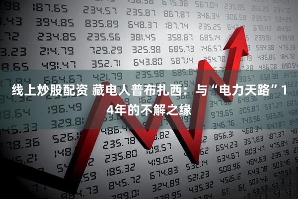 线上炒股配资 藏电人普布扎西：与“电力天路”14年的不解之缘