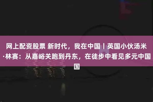 网上配资股票 新时代，我在中国丨英国小伙汤米·林赛：从嘉峪关跑到丹东，在徒步中看见多元中国