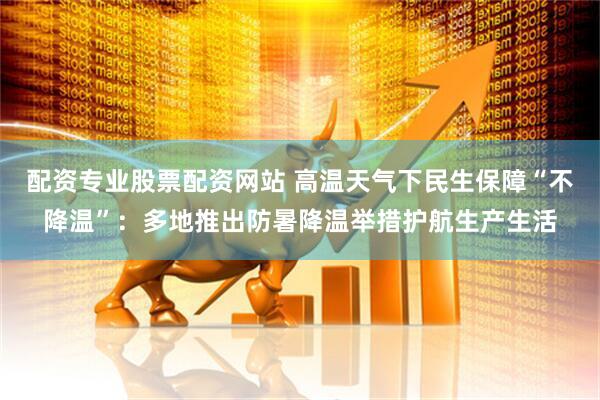 配资专业股票配资网站 高温天气下民生保障“不降温”：多地推出防暑降温举措护航生产生活