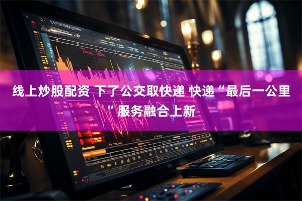 线上炒股配资 下了公交取快递 快递“最后一公里”服务融合上新