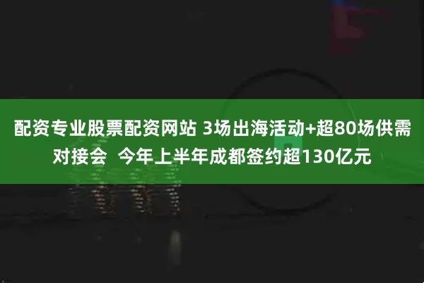 配资专业股票配资网站 3场出海活动+超80场供需对接会  今年上半年成都签约超130亿元