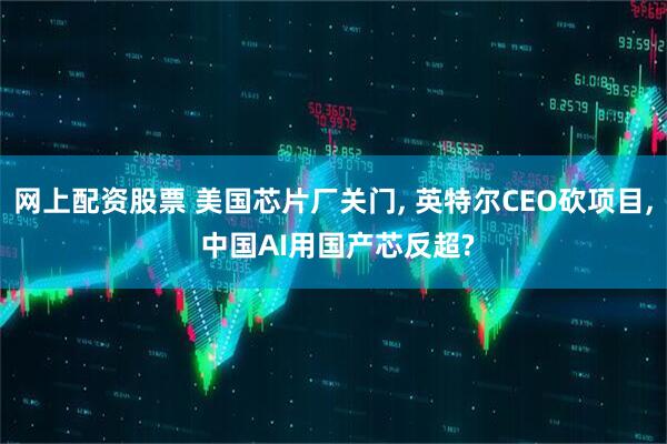 网上配资股票 美国芯片厂关门, 英特尔CEO砍项目, 中国AI用国产芯反超?