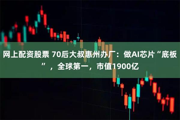 网上配资股票 70后大叔惠州办厂：做AI芯片“底板” ，全球第一，市值1900亿