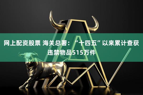 网上配资股票 海关总署：“十四五”以来累计查获违禁物品515万件