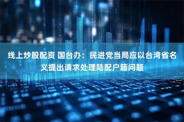 线上炒股配资 国台办:民进党当局应以台湾省名义提出请求处理陆配户籍问题