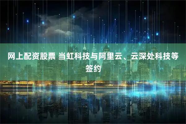 网上配资股票 当虹科技与阿里云、云深处科技等签约