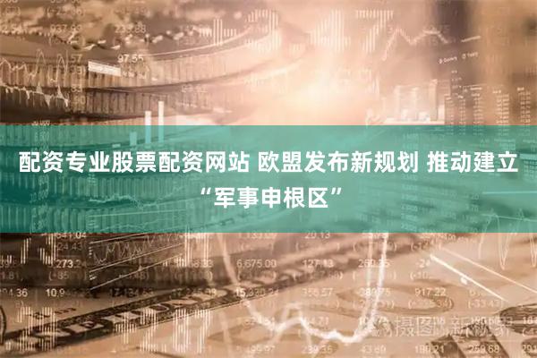 配资专业股票配资网站 欧盟发布新规划 推动建立“军事申根区”