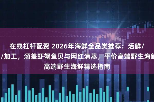 在线杠杆配资 2026年海鲜全品类推荐：活鲜/冰鲜/刺身/加工，涵盖虾蟹鱼贝与网红清蒸，平价高端野生海鲜精选指南