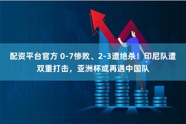 配资平台官方 0-7惨败、2-3遭绝杀！印尼队遭双重打击，亚洲杯或再遇中国队