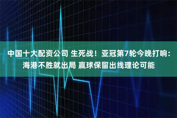 中国十大配资公司 生死战！亚冠第7轮今晚打响：海港不胜就出局 赢球保留出线理论可能