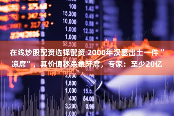 在线炒股配资选择配资 2000年汉墓出土一件“凉席”，其价值秒杀象牙席，专家：至少20亿