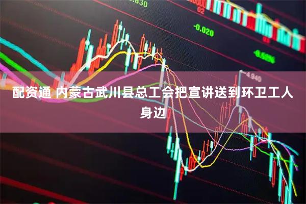 配资通 内蒙古武川县总工会把宣讲送到环卫工人身边